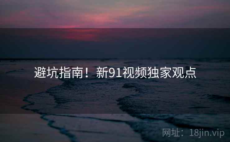 避坑指南！新91视频独家观点