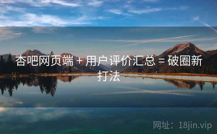 杏吧网页端 + 用户评价汇总 = 破圈新打法