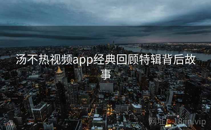 汤不热视频app经典回顾特辑背后故事