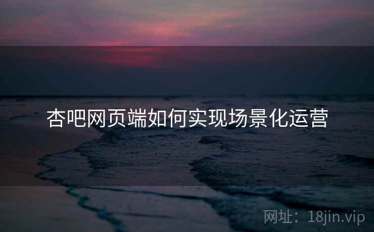 杏吧网页端如何实现场景化运营
